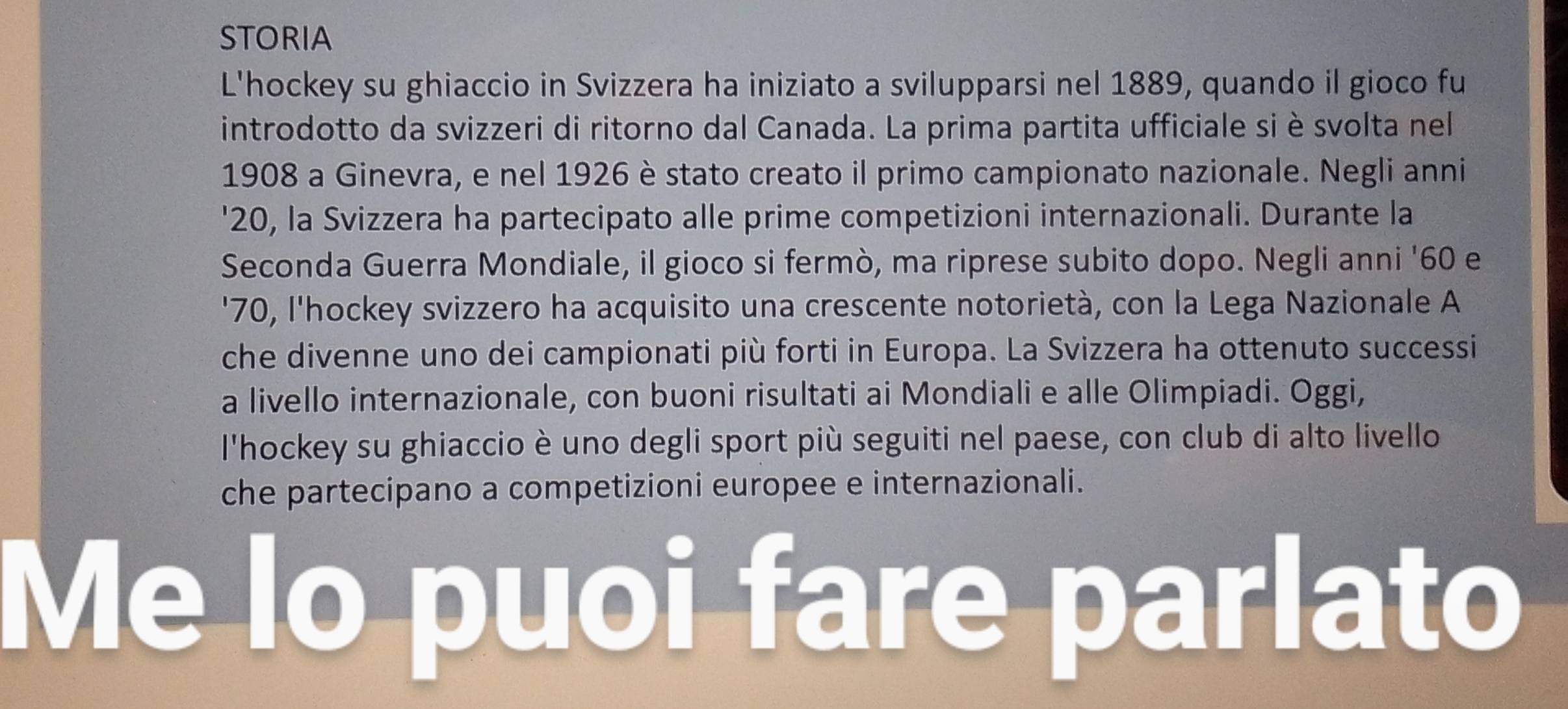 STORIA 
L'hockey su ghiaccio in Svizzera ha iniziato a svilupparsi nel 1889, quando il gioco fu 
introdotto da svizzeri di ritorno dal Canada. La prima partita ufficiale si è svolta nel 
1908 a Ginevra, e nel 1926 è stato creato il primo campionato nazionale. Negli anni 
' 20, la Svizzera ha partecipato alle prime competizioni internazionali. Durante la 
Seconda Guerra Mondiale, il gioco si fermò, ma riprese subito dopo. Negli anni ' 60 e 
' 70, l'hockey svizzero ha acquisito una crescente notorietà, con la Lega Nazionale A 
che divenne uno dei campionati più forti in Europa. La Svizzera ha ottenuto successi 
a livello internazionale, con buoni risultati ai Mondiali e alle Olimpiadi. Oggi, 
l'hockey su ghiaccio è uno degli sport più seguiti nel paese, con club di alto livello 
che partecipano a competizioni europee e internazionali. 
Me lo puoi fare parlato