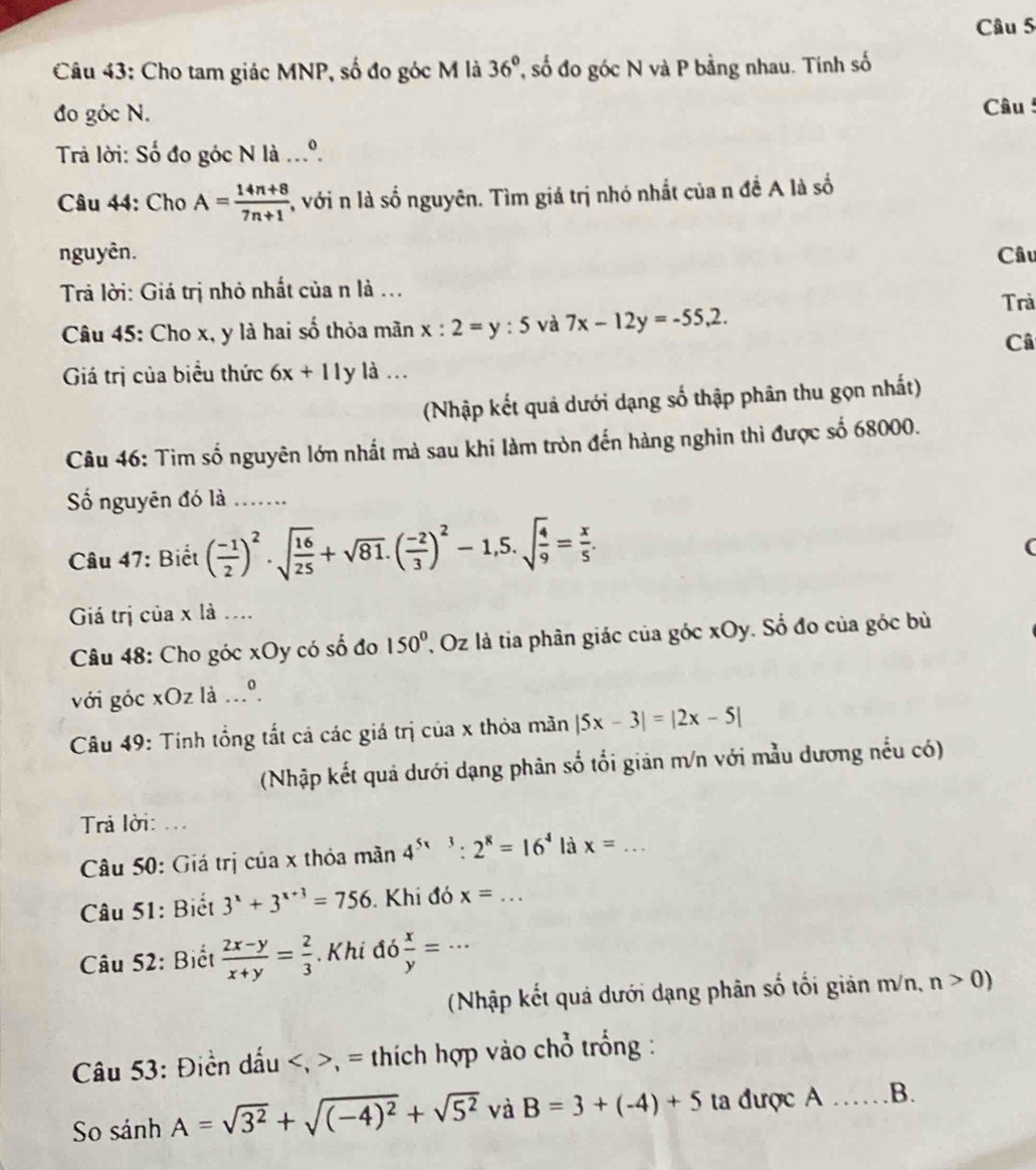 Cho tam giác MNP, số đo góc M là 36° T số đo góc N và P bằng nhau. Tinh số
đo góc N.  Câu 
Trả lời: Số đo góc N là ...º.
Câu 44: Cho A= (14n+8)/7n+1  , với n là số nguyên. Tìm giá trị nhó nhất của n đề A là số
nguyên. Câu
Trả lời: Giá trị nhỏ nhất của n là ...
Trả
Câu 45: Cho x, y là hai số thỏa mãn x:2=y:5 và 7x-12y=-55,2.
Câ
Giá trị của biểu thức 6x+11 y là …
(Nhập kết quả dưới dạng số thập phân thu gọn nhất)
Câu 46: Tìm số nguyên lớn nhất mà sau khi làm tròn đến hàng nghin thì được số 68000.
Số nguyên đó là_
Câu 47: Biết ( (-1)/2 )^2· sqrt(frac 16)25+sqrt(81).( (-2)/3 )^2-1,5.sqrt(frac 4)9= x/5 .
(
Giá trị của x là ....
Câu 48: Cho góc xOy có số đo 150° , Oz là tia phân giác của góc xOy. Số đo của góc bù
với góc xOz là ...º.
Câu 49: Tính tổng tắt cả các giá trị của x thỏa mãn |5x-3|=|2x-5|
(Nhập kết quả dưới dạng phân số tối giản m/n với mẫu dương nếu có)
Trả lời: ...
Câu 50: Giá trị của x thỏa mãn 4^(5x3):2^8=16^4 là x= _
Câu 51: Biết 3^x+3^(x+3)=756 Khi đó x=... _
Câu 52: Biết  (2x-y)/x+y = 2/3 . Khi đó  x/y =· · _
(Nhập kết quả dưới dạng phân số tối giản m/n, n>0)
Câu 53: Điền dấu , = thích hợp vào chổ trống :
So sin hA=sqrt(3^2)+sqrt((-4)^2)+sqrt(5^2) và B=3+(-4)+5 ta được A _B.