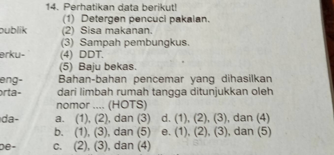 Perhatikan data berikut!
(1) Detergen pencuci pakaian.
publik (2) Sisa makanan.
(3) Sampah pembungkus.
erku- (4) DDT.
(5) Baju bekas.
eng- Bahan-bahan pencemar yang dihasilkan
orta- dari limbah rumah tangga ditunjukkan oleh
nomor .... (HOTS)
da- a. (1), (2), dan (3) d. (1), (2), (3) , dan (4)
b. (1), (3), dan (5) e. (1), (2), (3), , dan (5)
De - c. (2), (3), dan (4)