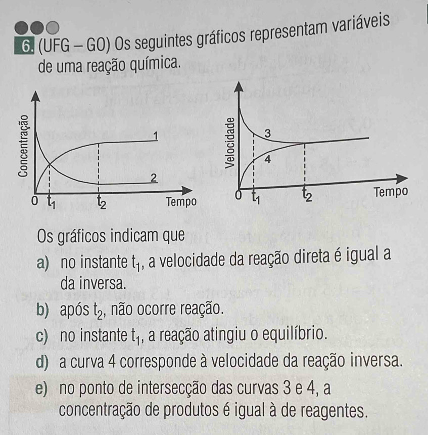 (UFG - GO) Os seguintes gráficos representam variáveis
de uma reação química.
 
Os gráficos indicam que
a) no instante t_1 , a velocidade da reação direta é igual a
da inversa.
b) após t_2 , não ocorre reação.
c) no instante t_1 , a reação atingiu o equilíbrio.
d) a curva 4 corresponde à velocidade da reação inversa.
e) no ponto de intersecção das curvas 3 e 4, a
concentração de produtos é igual à de reagentes.