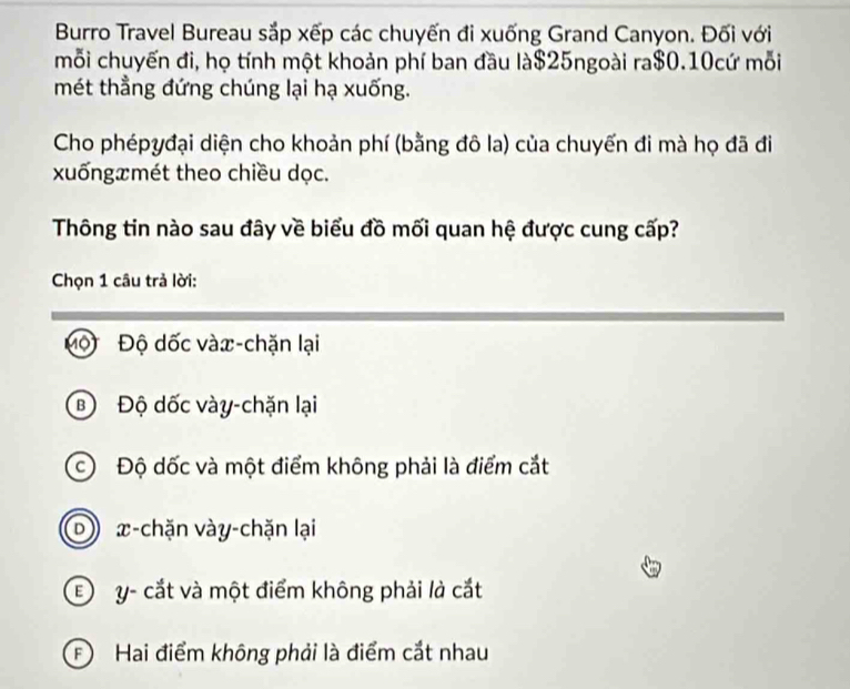 Burro Travel Bureau sắp xếp các chuyến đi xuống Grand Canyon. Đối với
mỗi chuyến đi, họ tính một khoản phí ban đầu là $25ngoài ra $0.10cứ mỗi
mét thẳng đứng chúng lại hạ xuống.
Cho phépyđại diện cho khoản phí (bằng đô la) của chuyến đi mà họ đã đi
xuốngxmét theo chiều dọc.
Thông tin nào sau đây về biểu đồ mối quan hệ được cung cấp?
Chọn 1 câu trả lời:
Mộ Độ dốc vàx-chặn lại
BĐộ dốc vày-chặn lại
c Độ dốc và một điểm không phải là điểm cắt
D )) x -chặn vày-chặn lại
E y - cắt và một điểm không phải là cắt
F Hai điểm không phải là điểm cắt nhau