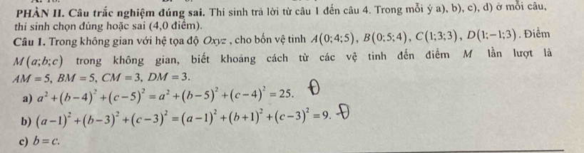 PHÀN II. Câu trắc nghiệm đúng sai. Thí sinh trả lời từ câu 1 đến câu 4. Trong mỗi ý a), b), c), d) ở mỗi câu,
thi sinh chọn đúng hoặc sai (4,0 điểm).
Câu 1. Trong không gian với hệ tọa độ Oxyz , cho bốn vệ tinh A(0;4;5), B(0;5;4), C(1;3;3), D(1;-1;3). Điểm
M(a;b;c) trong không gian, biết khoảng cách từ các vệ tinh đến điểm M lần lượt là
AM=5, BM=5, CM=3, DM=3.
a) a^2+(b-4)^2+(c-5)^2=a^2+(b-5)^2+(c-4)^2=25.
b) (a-1)^2+(b-3)^2+(c-3)^2=(a-1)^2+(b+1)^2+(c-3)^2=9.
c) b=c.