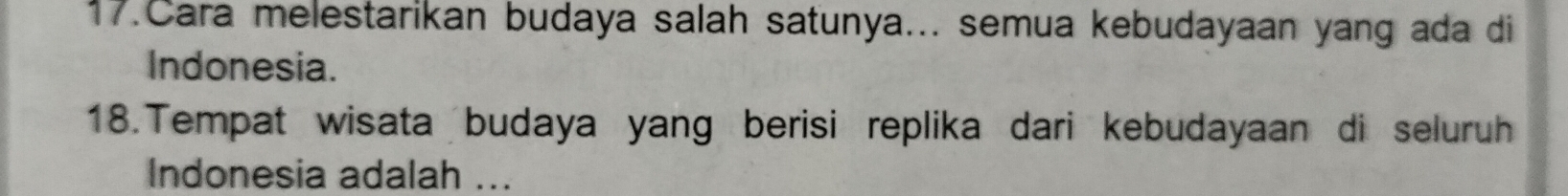 Cara melestarikan budaya salah satunya... semua kebudayaan yang ada di 
Indonesia. 
18.Tempat wisata budaya yang berisi replika dari kebudayaan di seluruh 
Indonesia adalah ...