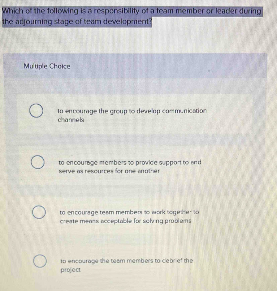 Which of the following is a responsibility of a team member or leader during
the adjourning stage of team development?
Multiple Choice
to encourage the group to develop communication
channels
to encourage members to provide support to and
serve as resources for one another
to encourage team members to work together to
create means acceptable for solving problems
to encourage the team members to debrief the
project