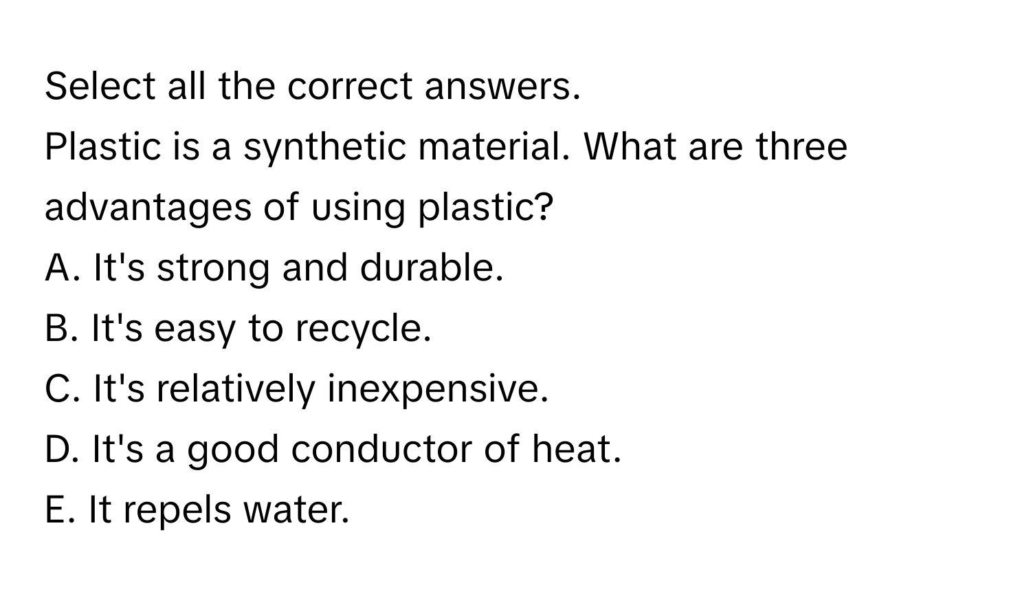 Select all the correct answers.

Plastic is a synthetic material. What are three advantages of using plastic?
A. It's strong and durable.
B. It's easy to recycle.
C. It's relatively inexpensive.
D. It's a good conductor of heat.
E. It repels water.