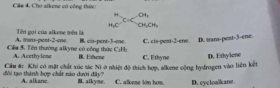 Cho alkene có công thức:
Tên gọi của alkene trên là
A. trans-pent-2-ene. B. cis-pent-3-ene. C. cis-pent-2-ene. D. trans-pent-3-ene.
Câu 5. Tên thường alkyne có công thức C_2H_2
A. Acethylene B. Ethene C. Ethyne D. Ethylene
Câu 6: Khi có mặt chất xúc tác Ni ở nhiệt độ thích hợp, alkene cộng hydrogen vào liên kết
đôi tạo thành hợp chất nào dưới đây?
A. alkane. B. alkyne. C. alkene lớn hơn. D. cycloalkane.