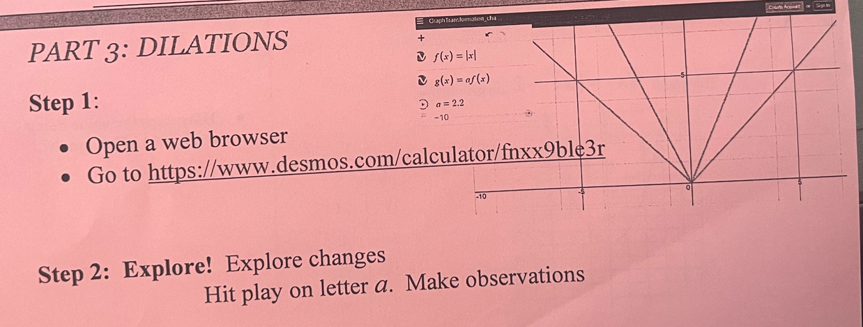 Cortni Accoaet' or   Syn in
in
PART 3: DILATIONS
f(x)=|x|
Step 1:
a=2.2
-10
Open a web browser
Go to https://www.desmos.com/calcul
Step 2: Explore! Explore changes
Hit play on letter a. Make observations