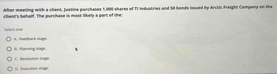 After meeting with a client, Justine purchases 1,000 shares of TI Industries and 50 bonds issued by Arctic Freight Company on the
client's behalf. The purchase is most likely a part of the:
Select one
A. Feedback stage.
B. Planning stage.
C. Resolution stage.
D. Execution stage.