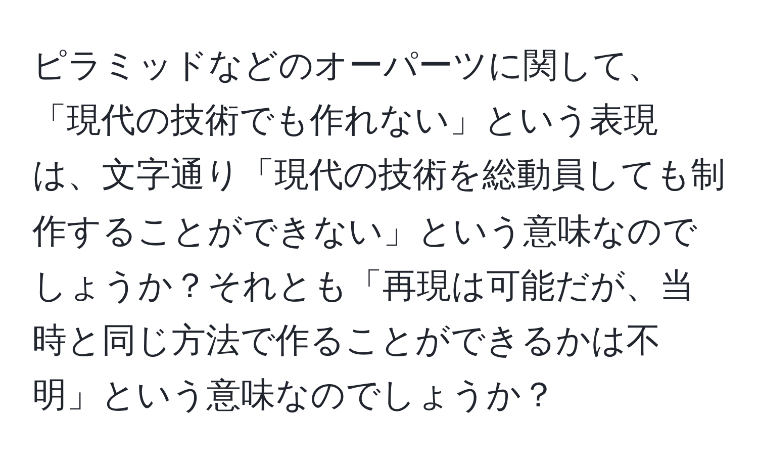 ピラミッドなどのオーパーツに関して、「現代の技術でも作れない」という表現は、文字通り「現代の技術を総動員しても制作することができない」という意味なのでしょうか？それとも「再現は可能だが、当時と同じ方法で作ることができるかは不明」という意味なのでしょうか？