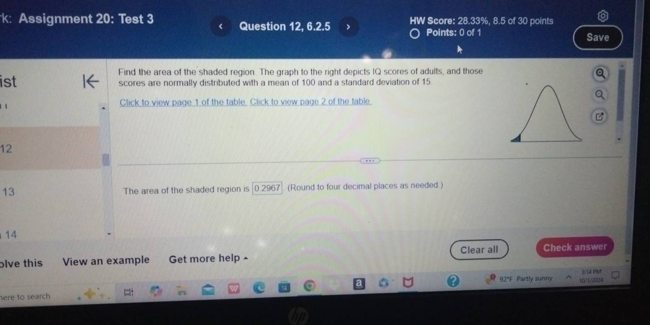 k: Assignment 20: Test 3 HW Score: 28.33%, 8.5 of 30 points 
Question 12, 6.2.5 > Points: 0 of 1 
Save 
Find the area of the shaded region. The graph to the right depicts IQ scores of adults, and those 
ist scores are normally distributed with a mean of 100 and a standard deviation of 15
Click to view page 1 of the table. Click to view page 2 of the table. 
a
12
13 The area of the shaded region is 0.2967 (Round to four decimal places as needed.) 
14 
Clear all Check answer 
olve this View an example Get more help £ 
3:14 PM 
92°F Partly sunny 10/1/2024 
here to search