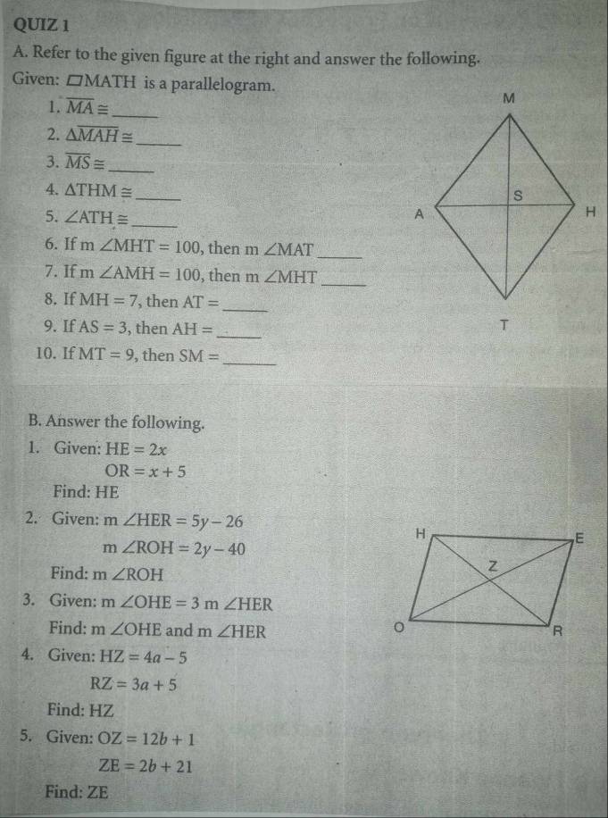 Refer to the given figure at the right and answer the following. 
Given: □ MATH is a parallelogram. 
1. overline MA≌ _ 
2. △ overline MAH≌
_ 
3. overline MS≌ _ 
_ 
4. △ THM≌
5. ∠ ATH≌ _ 
6. If m∠ MHT=100 , then m ∠ MAT _ 
7. If m∠ AMH=100 , then m ∠ MHT
_ 
8. If MH=7 , then AT=
_ 
9. If AS=3 , then AH= _ 
10.If MT=9 , then SM= _ 
B. Answer the following. 
1. Given: HE=2x
OR=x+5
Find: HE
2. Given: m∠ HER=5y-26
m∠ ROH=2y-40
Find: m∠ ROH
3. Given: m∠ OHE=3m∠ HER
Find: m∠ OHE and m∠ HER
4. Given: HZ=4a-5
RZ=3a+5
Find: HZ
5. Given: OZ=12b+1
ZE=2b+21
Find: ZE