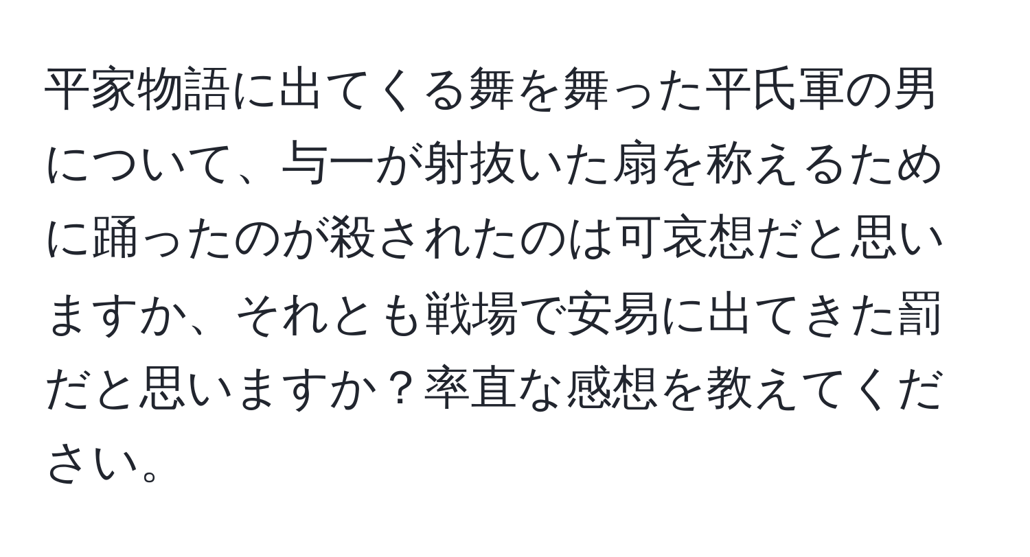 平家物語に出てくる舞を舞った平氏軍の男について、与一が射抜いた扇を称えるために踊ったのが殺されたのは可哀想だと思いますか、それとも戦場で安易に出てきた罰だと思いますか？率直な感想を教えてください。