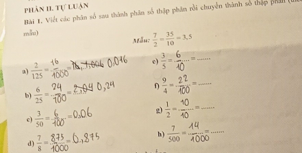 phản II. tự luận 
Bài 1. Viết các phân số sau thành phân số thập phân rồi chuyển thành số thập phản (L 
mẫu) 
Mẫu:  7/2 = 35/10 =3,5
_ 
a)  2/125 = c) 
_ 
b)  6/25 =
η 
c)  3/50 = - g) _ 
h) 3 000 □  _ 
d)