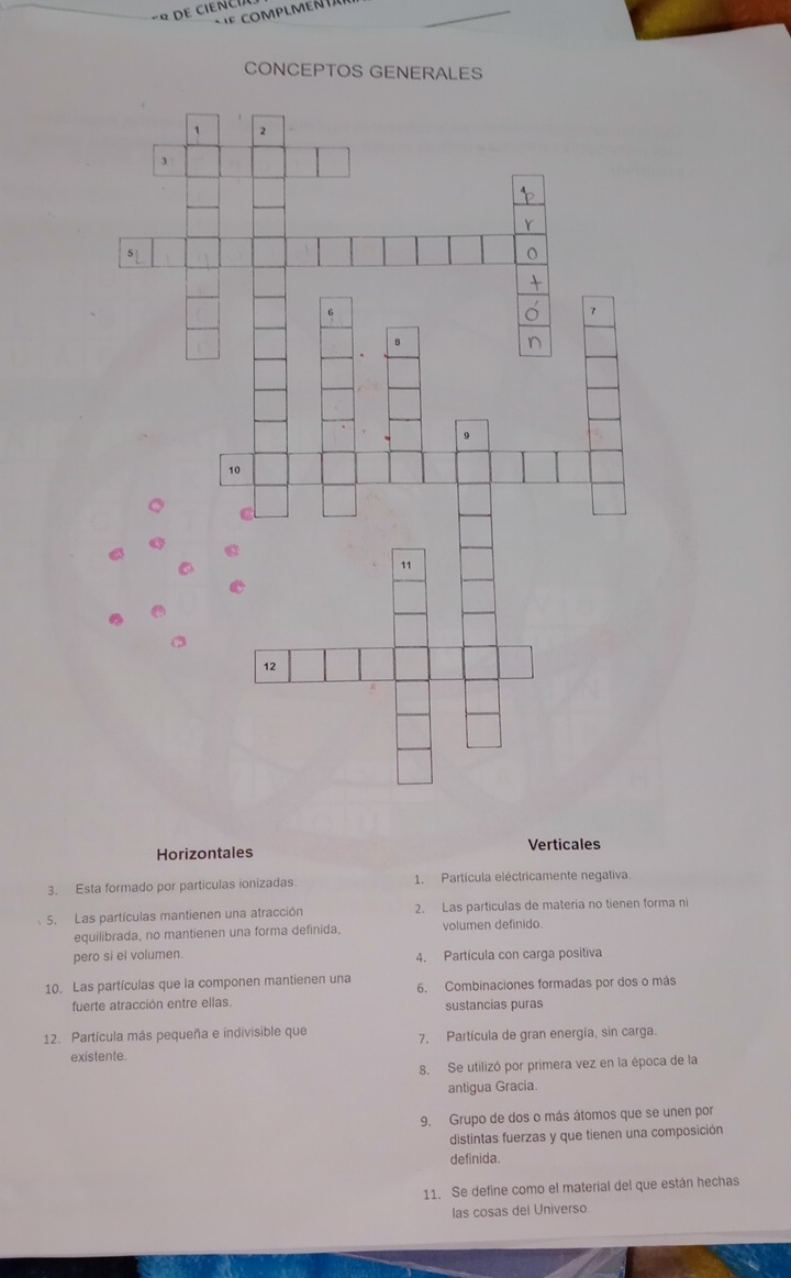 de c i e  n 
COMPLMEN
CONCEPTOS GENERALES
Horizontales Verticales
3. Esta formado por particulas ionizadas 1. Partícula eléctricamente negativa
5. Las partículas mantienen una atracción 2. Las particulas de materia no tienen forma ni
equilibrada, no mantienen una forma definida, volumen definido.
pero si el volumen. 4. Partícula con carga positiva
10. Las partículas que la componen mantienen una 6. Combinaciones formadas por dos o más
fuerte atracción entre ellas. sustancias puras
12. Partícula más pequeña e indivisible que 7. Partícula de gran energía, sin carga.
existente
8. Se utilizó por primera vez en la época de la
antigua Gracia.
9. Grupo de dos o más átomos que se unen por
distintas fuerzas y que tienen una composición
definida.
11. Se define como el material del que están hechas
las cosas del Universo