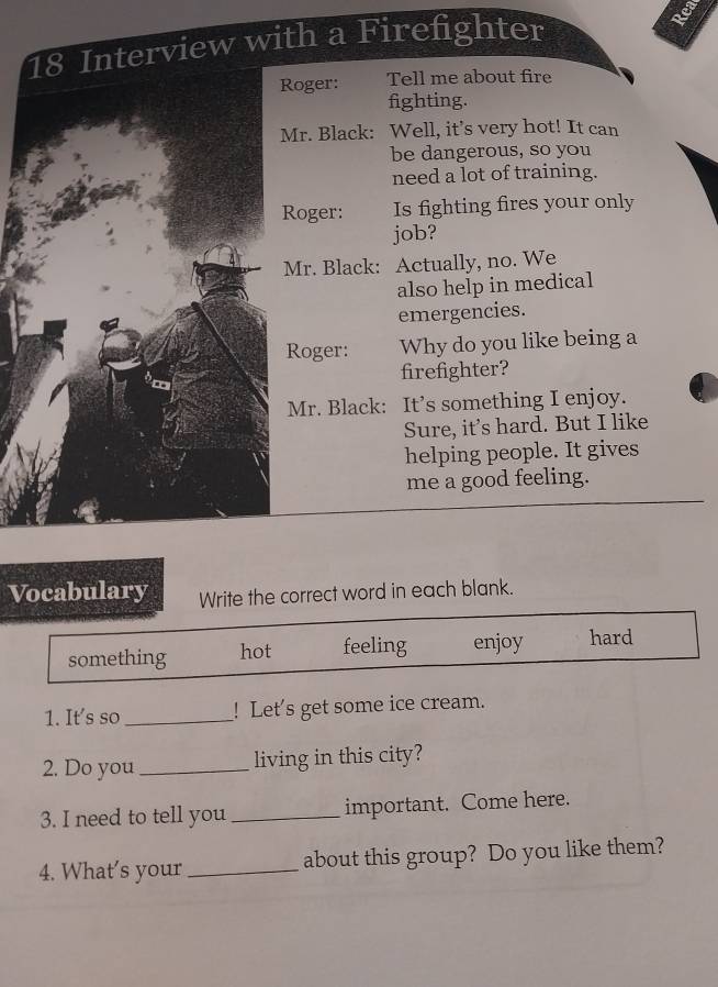 Interview with a Firefighter
Roger: Tell me about fire
fighting.
Mr. Black: Well, it’s very hot! It can
be dangerous, so you
need a lot of training.
Roger: Is fighting fires your only
job?
Mr. Black: Actually, no. We
also help in medical
emergencies.
Roger: Why do you like being a
firefighter?
Mr. Black: It’s something I enjoy.
Sure, it's hard. But I like
helping people. It gives
me a good feeling.
Vocabulary Write the correct word in each blank.
something hot feeling enjoy hard
1. It's so_ ! Let's get some ice cream.
2. Do you _living in this city?
3. I need to tell you _important. Come here.
4. What's your _about this group? Do you like them?