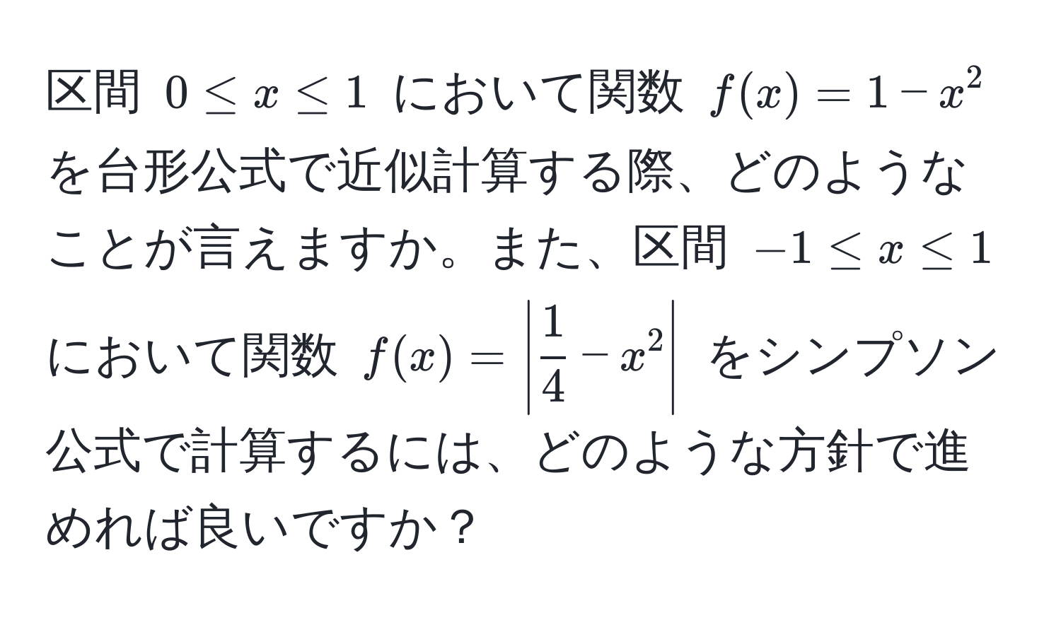 区間 $0 ≤ x ≤ 1$ において関数 $f(x) = 1 - x^(2$ を台形公式で近似計算する際、どのようなことが言えますか。また、区間 $-1 ≤ x ≤ 1$ において関数 $f(x) = | frac1)4 - x^2 |$ をシンプソン公式で計算するには、どのような方針で進めれば良いですか？