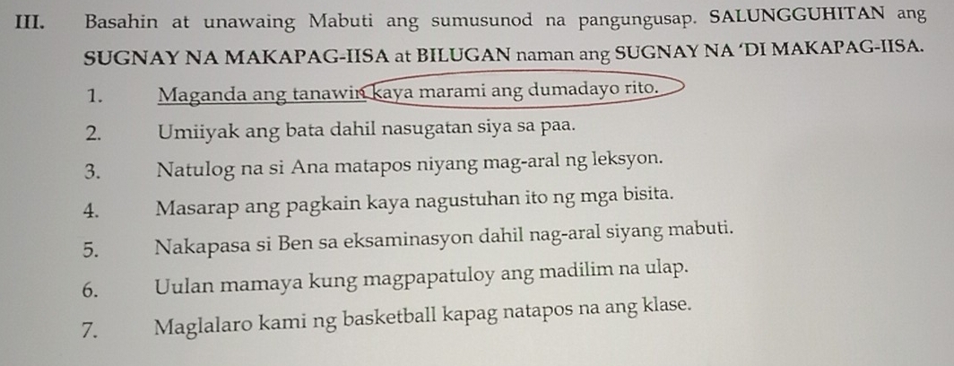 Basahin at unawaing Mabuti ang sumusunod na pangungusap. SALUNGGUHITAN ang 
SUGNAY NA MAKAPAG-IISA at BILUGAN naman ang SUGNAY NA ‘DI MAKAPAG-IISA. 
1. Maganda ang tanawin kaya marami ang dumadayo rito. 
2. Umiiyak ang bata dahil nasugatan siya sa paa. 
3. Natulog na si Ana matapos niyang mag-aral ng leksyon. 
4. Masarap ang pagkain kaya nagustuhan ito ng mga bisita. 
5. Nakapasa si Ben sa eksaminasyon dahil nag-aral siyang mabuti. 
6. Uulan mamaya kung magpapatuloy ang madilim na ulap. 
7. Maglalaro kami ng basketball kapag natapos na ang klase.