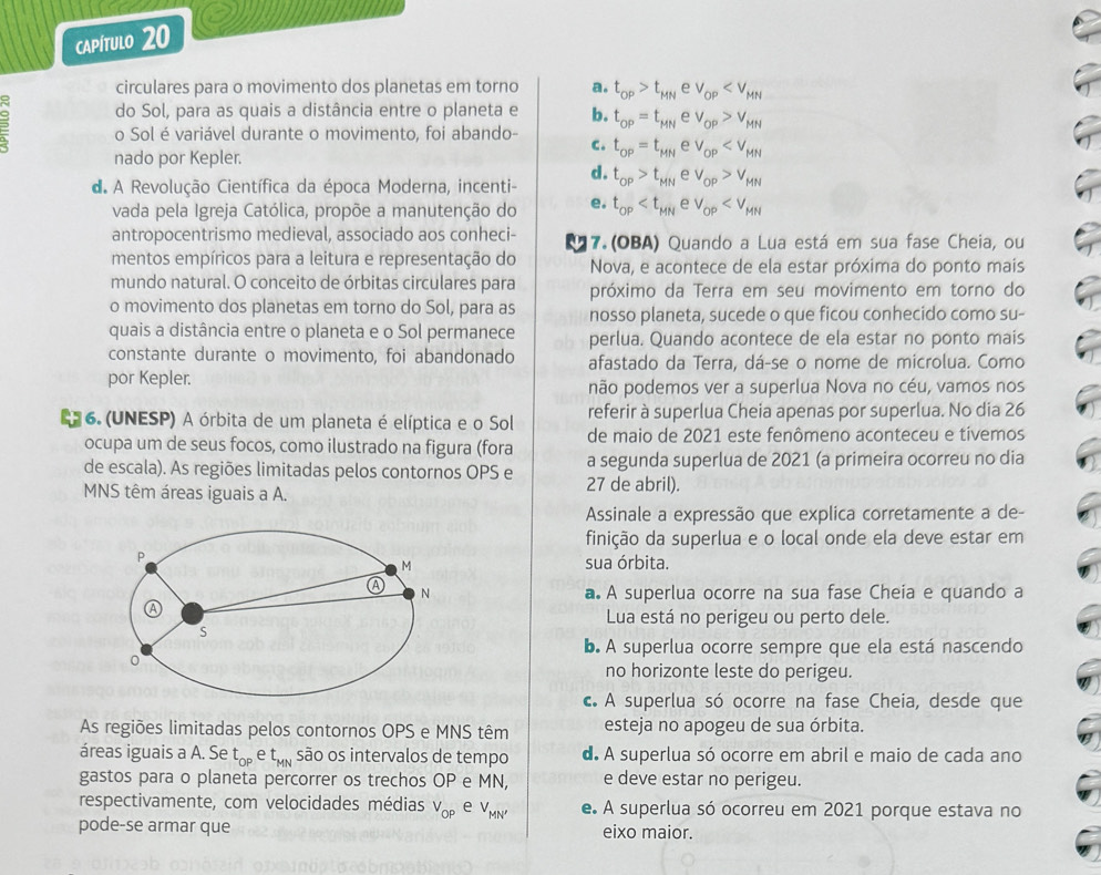 capítulo 20
circulares para o movimento dos planetas em torno a. t_OP>t_MNev_OP
do Sol, para as quais a distância entre o planeta e b. t_OP=t_MNev_OP>v_MN. o Sol é variável durante o movimento, foi abando- c. t_OP=t_MNev_OP
nado por Kepler.
d.
d. A Revolução Científica da época Moderna, incenti- t_OP>t_MNev_OP>v_MN
vada pela Igreja Católica, propõe a manutenção do e. t_OP
antropocentrismo medieval, associado aos conheci- 17. (OBA) Quando a Lua está em sua fase Cheia, ou
mentos empíricos para a leitura e representação do Nova, e acontece de ela estar próxima do ponto mais
mundo natural. O conceito de órbitas circulares para próximo da Terra em seu movimento em torno do
o movimento dos planetas em torno do Sol, para as nosso planeta, sucede o que ficou conhecido como su-
quais a distância entre o planeta e o Sol permanece perlua. Quando acontece de ela estar no ponto mais
constante durante o movimento, foi abandonado afastado da Terra, dá-se o nome de microlua. Como
por Kepler.
não podemos ver a superlua Nova no céu, vamos nos
referir à superlua Cheia apenas por superlua. No dia 26
6. (UNESP) A órbita de um planeta é elíptica e o Sol de maio de 2021 este fenômeno aconteceu e tivemos
ocupa um de seus focos, como ilustrado na figura (fora
de escala). As regiões limitadas pelos contornos OPS e 27 de abril). a segunda superlua de 2021 (a primeira ocorreu no dia
MNS têm áreas iguais a A.
Assinale a expressão que explica corretamente a de-
finição da superlua e o local onde ela deve estar em
sua órbita.
a. A superlua ocorre na sua fase Cheia e quando a
Lua está no perigeu ou perto dele.
b. A superlua ocorre sempre que ela está nascendo
no horizonte leste do perigeu
c. A superlua só ocorre na fase Cheia, desde que
As regiões limitadas pelos contornos OPS e MNS têm esteja no apogeu de sua órbita.
áreas iguais a A. Se t_OP e t_MN são os intervalos de tempo d. A superlua só ocorre em abril e maio de cada ano
gastos para o planeta percorrer os trechos OP e MN, e deve estar no perigeu.
respectivamente, com velocidades médias V_OP e V_MN' e. A superlua só ocorreu em 2021 porque estava no
pode-se armar que eixo maior.