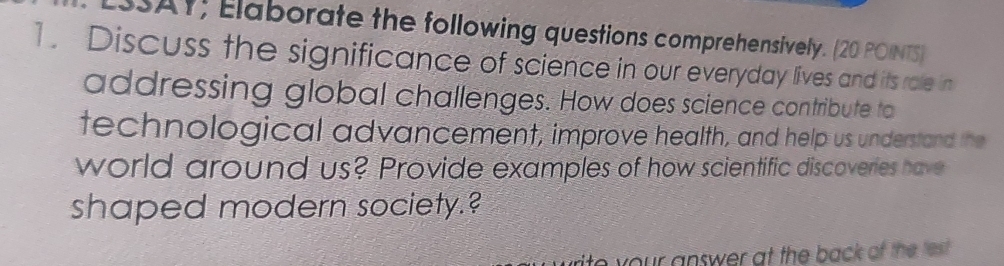 SSAY; Elaborate the following questions comprehensively. (20 POINTS) 
1. Discuss the significance of science in our everyday lives and its role in 
addressing global challenges. How does science contribute to 
technological advancement, improve health, and help us understand the 
world around us? Provide examples of how scientific discoveries have 
shaped modern society.? 
r an swer at the back of the test .