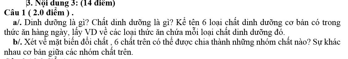 Nội dung 3: (14 điểm) 
Câu 1 ( 2.0 điểm ) . 
a/. Dinh dưỡng là gì? Chất dinh dưỡng là gì? Kể tên 6 loại chất dinh dưỡng cơ bản có trong 
thức ăn hàng ngày, lấy VD về các loại thức ăn chứa mỗi loại chất dinh dưỡng đó. 
b/. Xét về mặt biến đổi chất , 6 chất trên có thể được chia thành những nhóm chất nào? Sự khác 
nhau cơ bản giữa các nhóm chất trên.