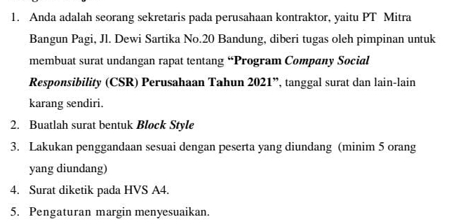 Anda adalah seorang sekretaris pada perusahaan kontraktor, yaitu PT Mitra 
Bangun Pagi, Jl. Dewi Sartika No. 20 Bandung, diberi tugas oleh pimpinan untuk 
membuat surat undangan rapat tentang “Program Company Social 
Responsibility (CSR) Perusahaan Tahun 2021”, tanggal surat dan lain-lain 
karang sendiri. 
2. Buatlah surat bentuk Block Style 
3. Lakukan penggandaan sesuai dengan peserta yang diundang (minim 5 orang 
yang diundang) 
4. Surat diketik pada HVS A4. 
5. Pengaturan margin menyesuaikan.