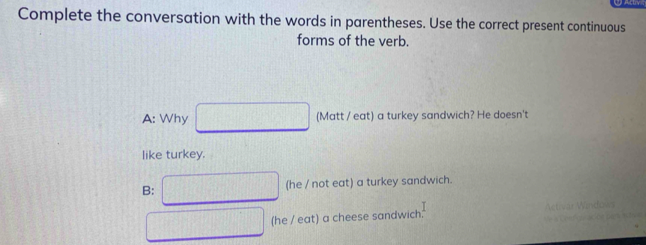 Complete the conversation with the words in parentheses. Use the correct present continuous
forms of the verb.
A: Why (Matt / eat) a turkey sandwich? He doesn't
like turkey.
B: (he / not eat) a turkey sandwich.
I
(he / eat) a cheese sandwich.