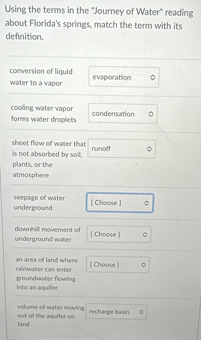 Using the terms in the "Journey of Water" reading
about Florida's springs, match the term with its
defnition.
conversion of liquid evaporation
water to a vapor
cooling water vapor condensation
forms water droplets
sheet flow of water that runoff
is not absorbed by soil,
plants, or the
atmosphere
seepage of water [ Choose ]
underground
downhill movement of
underground water [ Choose ]
an area of land where
rainwater can enter [ Choose ]
groundwater flowing
into an aquifer
volume of water moving recharge basin
out of the aquifer on
land