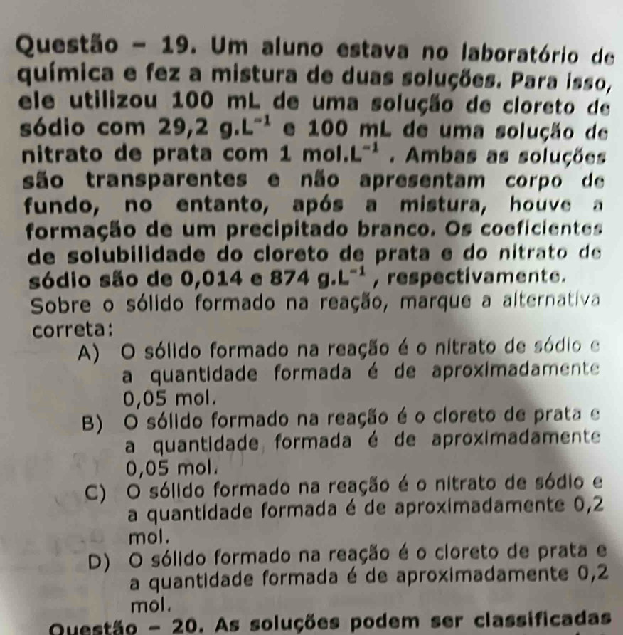 Questão - 19. Um aluno estava no laboratório de
química e fez a mistura de duas soluções. Para isso,
ele utilizou 100 mL de uma solução de cloreto de
sódio com 29,2g.L^(-1) e 100 mL de uma solução de
nitrato de prata com 1mol.L^(-1). Ambas as soluções
são transparentes e não apresentam corpo de
fundo, no entanto, após a mistura, houve a
formação de um precipitado branco. Os coeficientes
de solubilidade do cloreto de prata e do ni tra d 
sódio são de 0,014 e 874g.L^(-1) , respectivamente.
Sobre o sólido formado na reação, marque a alternativa
correta:
A) O sólido formado na reação é o nitrato de sódio e
a quantidade formada é de aproximadamente
0,05 mol.
B) O sólido formado na reação é o cloreto de prata e
a quantidade formada é de aproximadamente
0,05 mol.
C) O sólido formado na reação é o nitrato de sódio e
a quantidade formada é de aproximadamente 0,2
mol.
D) O sólido formado na reação é o cloreto de prata e
a quantidade formada é de aproximadamente 0,2
mol.
Questão - 2 D 0. As soluções podem ser classificadas