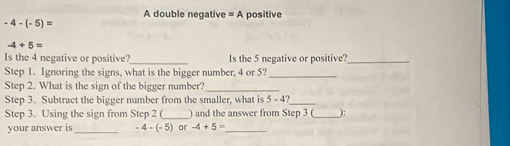 A double negative =A positive
-4-(-5)=
-4+5=
Is the 4 negative or positive?_ ls the 5 negative or positive?_ 
Step 1. Ignoring the signs, what is the bigger number, 4 or 5?_ 
Step 2. What is the sign of the bigger number?_ 
Step 3. Subtract the bigger number from the smaller, what is 5-4 _ 
Step 3. Using the sign from Step 2 (_ ) and the answer from Step 3 (_ ): 
your answer is _ -4-(-5) or -4+5= _