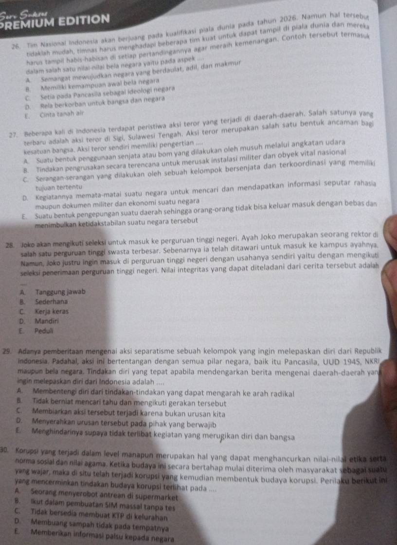 Seri Sukses
REMIUM EDITION
26. Tim Nasional Indonesia akan berjuang pada kualifikasi piala dunia pada tahun 2026. Namun hal tersebus
tidaklah mudah, timnas harus menghadapi beberapa tim kuat untuk dapat tampil di piala dunia dan mereka
harus tampil habis-habisan di setiap pertandingannya agar meraih kemenangan. Contoh tersebut termasul
dalam salah satu nilai-nilal bela negara yaitu pada aspek ....
A. Semangat mewujudkan negara yang berdaulat, adil, dan makmur
B. Memiliki kemampuan awai bela negara
C. Setia pada Pancasila sebagai ideologi negara
D. Rela berkorban untuk bangsa dan negara
E. Cinta tanah air
27. Beberapa kali di Indonesia terdapat peristiwa aksi teror yang terjadi di daerah-daerah. Salah satunya yang
terbaru adalah aksi teror di Sigi, Sulawesi Tengah. Aksi teror merupakan salah satu bentuk ancaman bagi
kesatuan bangsa. Aksi teror sendiri memiliki pengertian ....
A. Suatu bentuk penggunaan senjata atau bom yang dilakukan oleh musuh melalui angkatan udara
B. Tindakan pengrusakan secara terencana untuk merusak instalasi militer dan obyek vital nasional
C. Serangan-serangan yang dilakukan oleh sebuah kelompok bersenjata dan terkoordinasi yang memiliki
tujuan tertentu
D. Kegiatannya memata-matai suatu negara untuk mencari dan mendapatkan informasi seputar rahasia
maupun dokumen militer dan ekonomi suatu negara
E. Suatu bentuk pengepungan suatu daerah sehingga orang-orang tidak bisa keluar masuk dengan bebas dan
menimbulkan ketidakstabilan suatu negara tersebut
28. Joko akan mengikuti seleksi untuk masuk ke perguruan tinggi negeri. Ayah Joko merupakan seorang rektor di
salah satu perguruan tinggi swasta terbesar. Sebenarnya ia telah ditawari untuk masuk ke kampus ayahnya.
Namun, Joko justru ingin masuk di perguruan tinggi negeri dengan usahanya sendiri yaitu dengan mengikuti
seleksi penerimaan perguruan tinggi negeri. Nilai integritas yang dapat diteladani dari cerita tersebut adaiah
A. Tanggung jawab
B. Sederhana
C Kerja keras
D. Mandiri
E. Peduli
29. Adanya pemberitaan mengenai aksi separatisme sebuah kelompok yang ingin melepaskan diri dari Republik
indonesia. Padahal, aksi ini bertentangan dengan semua pilar negara, baik itu Pancasila, UUD 1945, NKRI
maupun bela negara. Tindakan diri yang tepat apabila mendengarkan berita mengenai daerah-daerah yan
ingin melepaskan diri dari Indonesia adalah ....
A. Membentengi diri dari tindakan-tindakan yang dapat mengarah ke arah radikal
B. Tidak berniat mencari tahu dan mengikuti gerakan tersebut
C. Membiarkan aksi tersebut terjadi karena bukan urusan kita
D. Menyerahkan urusan tersebut pada pihak yang berwajib
E. Menghindarinya supaya tidak terlibat kegiatan yang merugikan diri dan bangsa
30. Korupsi yang terjadi dalam level manapun merupakan hal yang dapat menghancurkan nilai-nilal etika serta
norma sosial dan nilai agama. Ketika budaya ini secara bertahap mulai diterima oleh masyarakat sebagal suatu
yang wajar, maka di situ telah terjadi korupsi yang kemudian membentuk budaya korupsi. Perilaku berikut ini
yang mencerminkan tindakan budaya korupsi terlihat paca ....
A. Seorang menyerobot antrean di supermarket
B. Ikut dalam pembuatan SIM massal tanpa tes
C. Tidak bersedia membuat KTP di kelurahan
D. Membuang sampah tidak pada tempatnya
E. Memberikan informasi palsu kepada negara