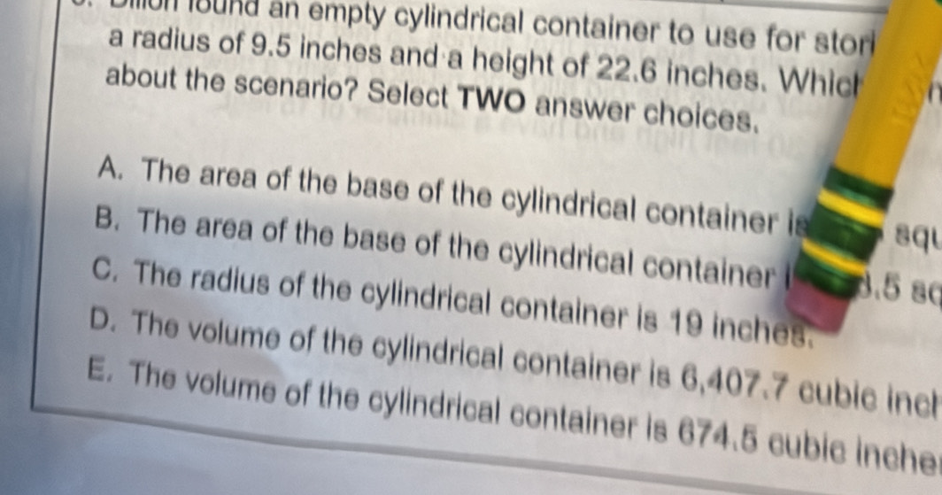 un bund an empty cylindrical container to use for stor 
a radius of 9.5 inches and a height of 22.6 inches. Which
about the scenario? Select TWO answer choices.
A. The area of the base of the cylindrical container is squ
B. The area of the base of the cylindrical container 8.5 sc
C. The radius of the cylindrical container is 19 inches.
D. The volume of the cylindrical container is 6,407.7 cubic incl
E. The volume of the cylindrical container is 674.5 cubic inche