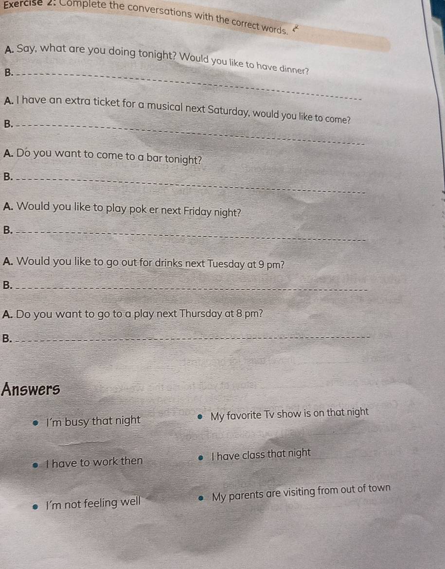 Complete the conversations with the correct words.
A. Say, what are you doing tonight? Would you like to have dinner?
B._
A. I have an extra ticket for a musical next Saturday, would you like to come?
B._
A. Do you want to come to a bar tonight?
B._
A. Would you like to play pok er next Friday night?
B._
A. Would you like to go out for drinks next Tuesday at 9 pm?
B._
A. Do you want to go to a play next Thursday at 8 pm?
B._
Answers
I'm busy that night My favorite Tv show is on that night
_
I have to work then I have class that night
I'm not feeling well My parents are visiting from out of town