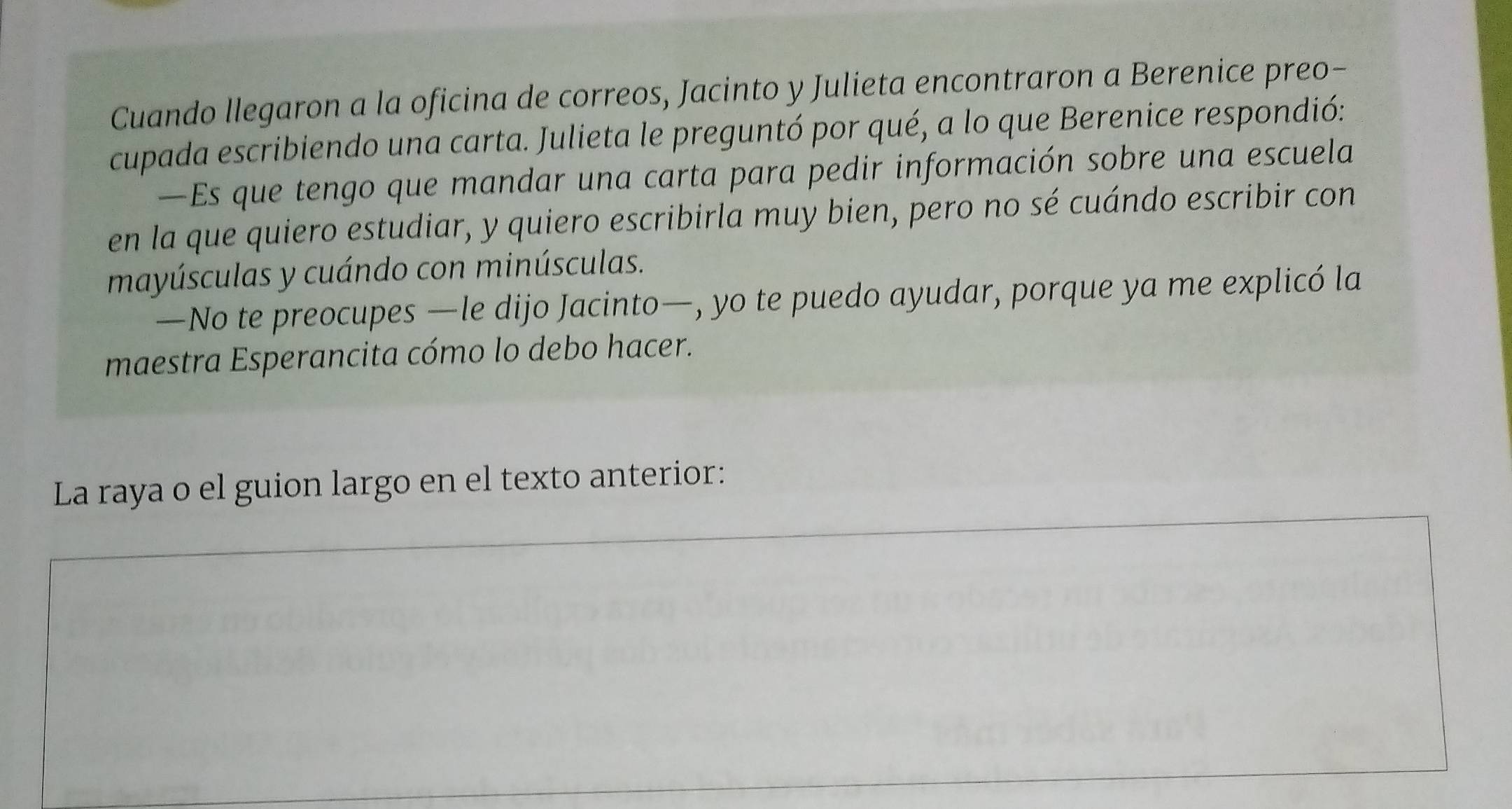 Cuando llegaron a la oficina de correos, Jacinto y Julieta encontraron a Berenice preo- 
cupada escribiendo una carta. Julieta le preguntó por qué, a lo que Berenice respondió: 
—Es que tengo que mandar una carta para pedir información sobre una escuela 
en la que quiero estudiar, y quiero escribirla muy bien, pero no sé cuándo escribir con 
mayúsculas y cuándo con minúsculas. 
—No te preocupes —le dijo Jacinto—, yo te puedo ayudar, porque ya me explicó la 
maestra Esperancita cómo lo debo hacer. 
La raya o el guion largo en el texto anterior: