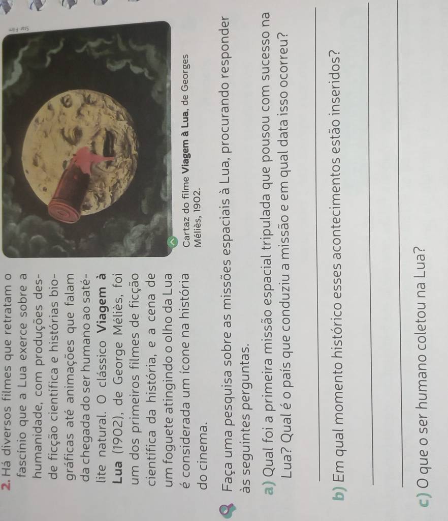 Há diversos filmes que retratam o 
fascínio que a Lua exerce sobre a 
humanidade, com produções des- 
de ficção científica e histórias bio- 
gráficas até animações que falam 
da chegada do ser humano ao saté- 
lite natural. O clássico Viagem à 
Lua (1902), de George Méliès, foi 
um dos primeiros filmes de ficção 
científica da história, e a cena de 
um foguete atingindo o olho da Lua 
é considerada um ícone na história 
do cinema. 
Méliès, 1902. 
O Faça uma pesquisa sobre as missões espaciais à Lua, procurando responder 
às seguintes perguntas. 
a) Qual foi a primeira missão espacial tripulada que pousou com sucesso na 
Lua? Qual é o país que conduziu a missão e em qual data isso ocorreu? 
_ 
b) Em qual momento histórico esses acontecimentos estão inseridos? 
_ 
_ 
c) O que o ser humano coletou na Lua?