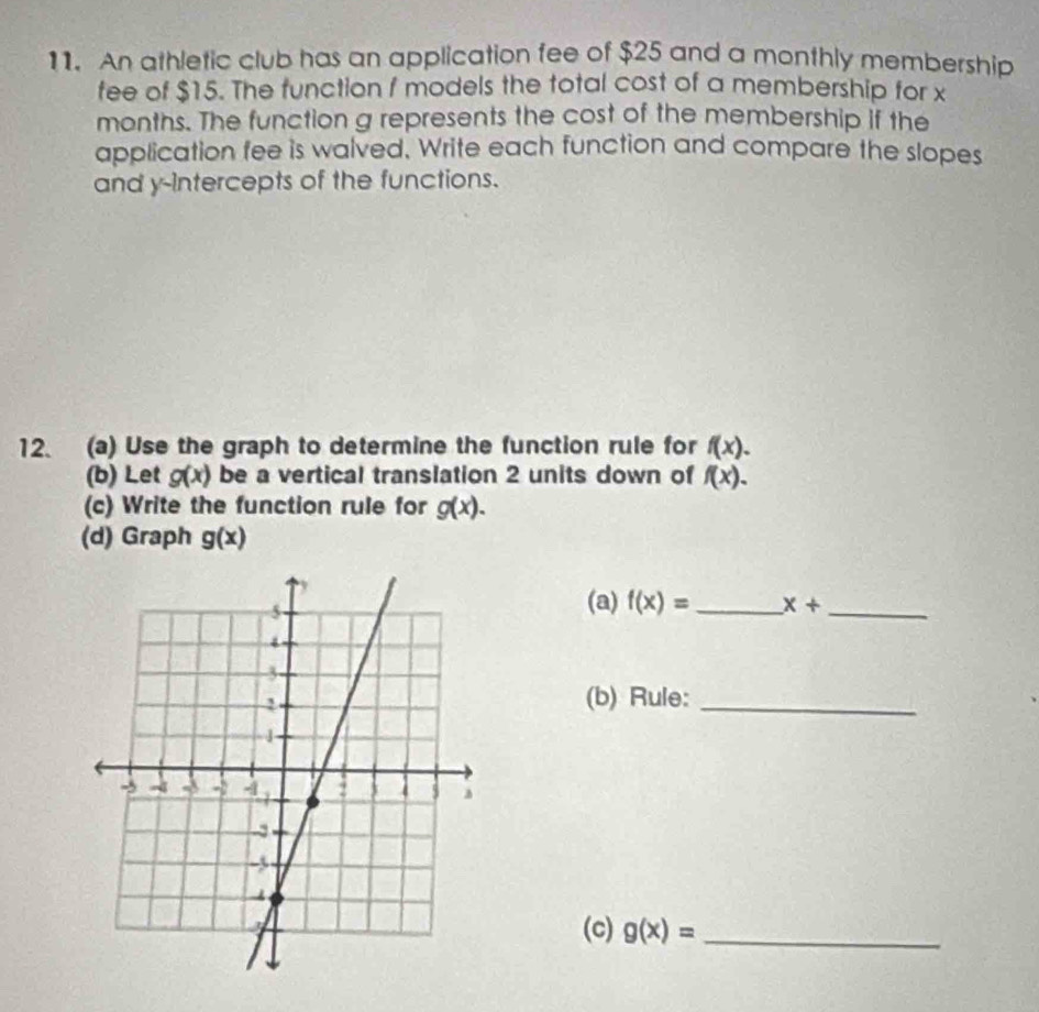 An athletic club has an application fee of $25 and a monthly membership 
fee of $15. The function f models the total cost of a membership for x
months. The function g represents the cost of the membership if the 
application fee is walved. Write each function and compare the slopes 
and y-intercepts of the functions. 
12. (a) Use the graph to determine the function rule for f(x). 
(b) Let g(x) be a vertical translation 2 units down of f(x). 
(c) Write the function rule for g(x). 
(d) Graph g(x)
(a) f(x)= x+ _ 
(b) Rule:_ 
(c) g(x)= _ 