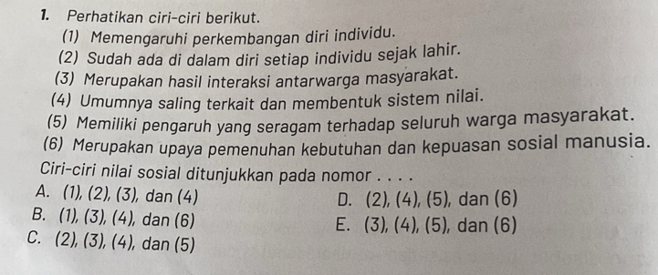 Perhatikan ciri-ciri berikut.
(1) Memengaruhi perkembangan diri individu.
(2) Sudah ada di dalam diri setiap individu sejak lahir.
(3) Merupakan hasil interaksi antarwarga masyarakat.
(4) Umumnya saling terkait dan membentuk sistem nilai.
(5) Memiliki pengaruh yang seragam terhadap seluruh warga masyarakat.
(6) Merupakan upaya pemenuhan kebutuhan dan kepuasan sosial manusia.
Ciri-ciri nilai sosial ditunjukkan pada nomor . . . .
A. (1),(2),(3), , dan (4) D. (2),(4),(5) , dan (6)
B. (1),(3),(4), , dan (6) , dan (6)
E. (3),(4),(5)
C. (2),(3), (4), , dan (5)