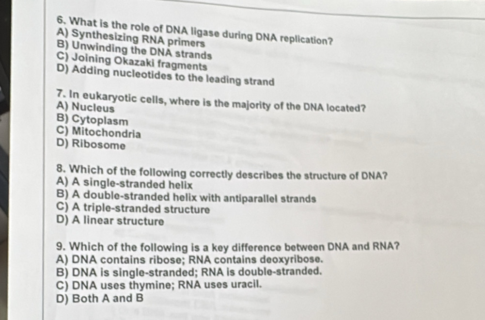 What is the role of DNA ligase during DNA replication?
A) Synthesizing RNA primers
B) Unwinding the DNA strands
C) Joining Okazaki fragments
D) Adding nucleotides to the leading strand
7. In eukaryotic cells, where is the majority of the DNA located?
A) Nucleus
B) Cytoplasm
C) Mitochondria
D) Ribosome
8. Which of the following correctly describes the structure of DNA?
A) A single-stranded helix
B) A double-stranded helix with antiparallel strands
C) A triple-stranded structure
D) A linear structure
9. Which of the following is a key difference between DNA and RNA?
A) DNA contains ribose; RNA contains deoxyribose.
B) DNA is single-stranded; RNA is double-stranded.
C) DNA uses thymine; RNA uses uracil.
D) Both A and B