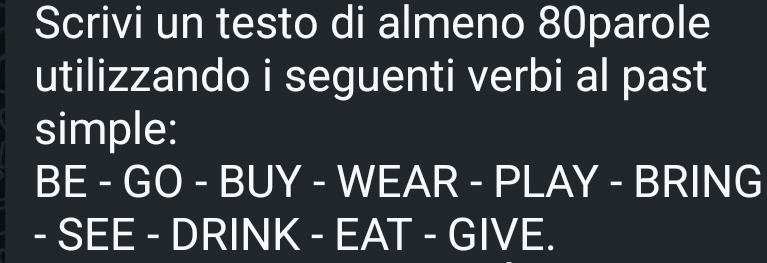 Scrivi un testo di almeno 80parole 
utilizzando i seguenti verbi al past 
simple: 
BE-GO-BUY-WEAR-PLAY - BR || NG 
-SEE-DRINK-EAT-GIVE.