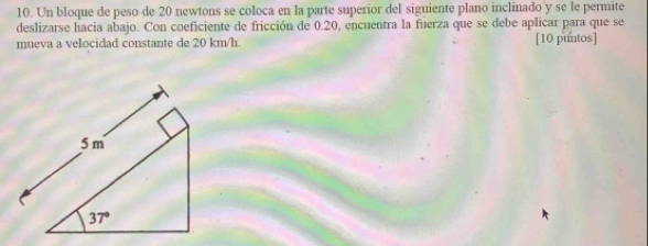 Un bloque de peso de 20 newtons se coloca en la parte superior del siguiente plano inclinado'y se le permite
deslizarse hacia abajo. Con coeficiente de fricción de 0.20, encuentra la fuerza que se debe aplicar para que se
mueva a velocidad constante de 20 km/h. [10 puntos]