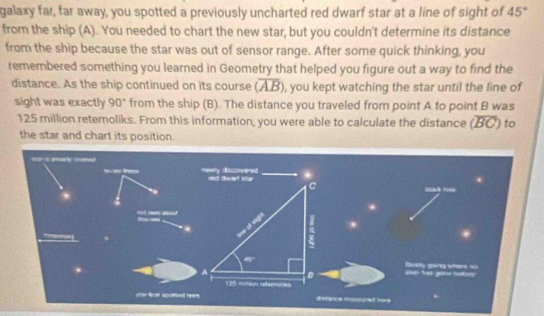 galaxy far, far away, you spotted a previously uncharted red dwarf star at a line of sight of 45°
from the ship (A). You needed to chart the new star, but you couldn't determine its distance 
from the ship because the star was out of sensor range. After some quick thinking, you 
remembered something you learned in Geometry that helped you figure out a way to find the 
distance. As the ship continued on its course (overline AB) , you kept watching the star until the line of 
sight was exactly 90° from the ship (B). The distance you traveled from point A to point B was
125 million retemoliks. From this information, you were able to calculate the distance (BC) to 
the star and chart its position. 

* 
Golly goảng wiere dài 
ave tas gane sars' 
ster lst spoted heire distiton misvuret him