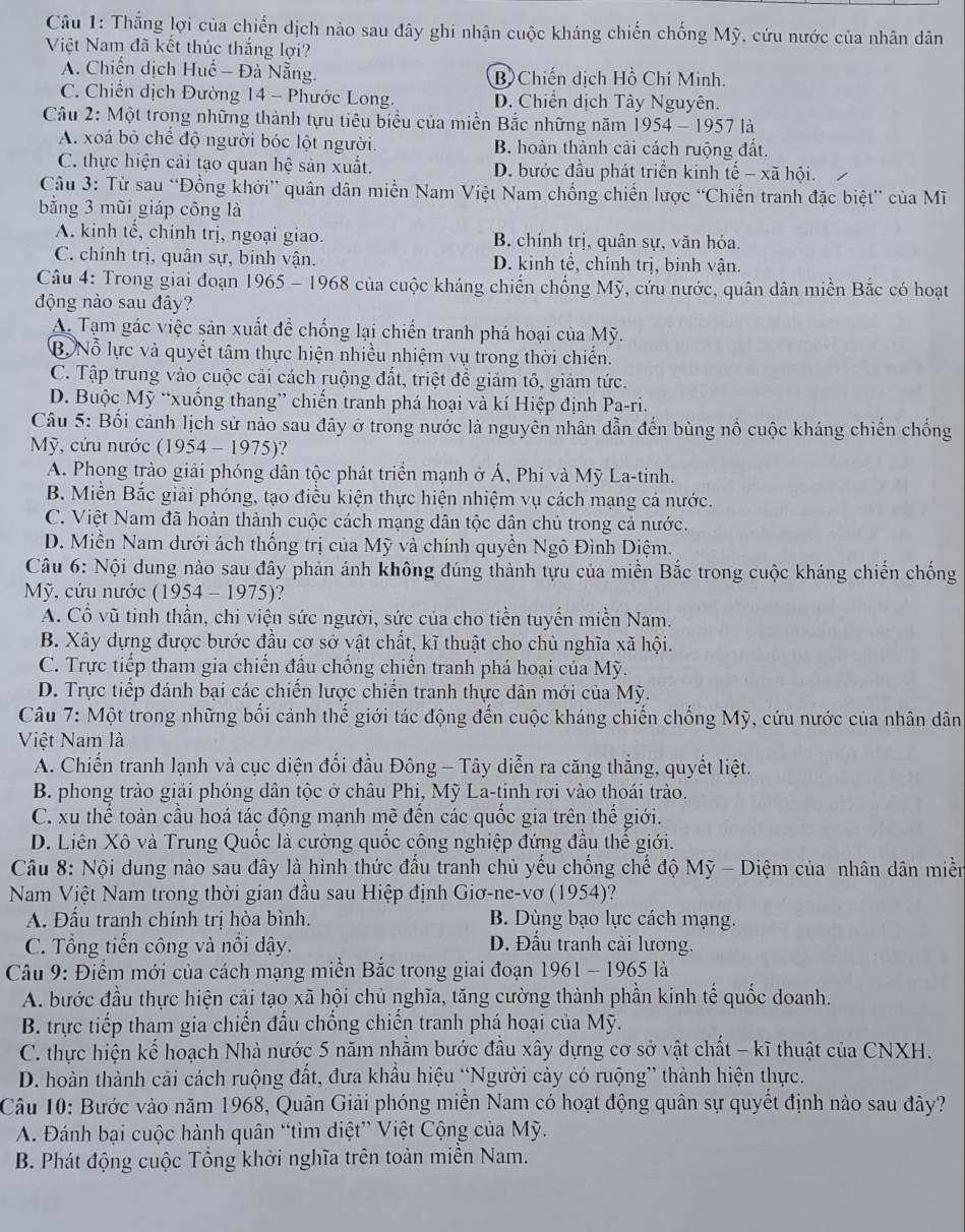 Thắng lợi của chiến dịch nào sau đây ghi nhận cuộc kháng chiến chống Mỹ, cứu nước của nhân dân
Việt Nam đã kết thúc thắng lợi?
A. Chiến dịch Huế - Đà Nẵng. B) Chiến dịch Hồ Chí Minh.
C. Chiến dịch Đường 14 - Phước Long. D. Chiến dịch Tây Nguyên.
Câu 2: Một trong những thành tựu tiêu biểu của miền Bắc những năm 1954-1957 là
A. xoá bỏ chể độ người bóc lột người. B. hoàn thành cải cách ruộng đất.
C. thực hiện cải tạo quan hệ sản xuất. D. bước đầu phát triển kinh tế - xã hội.
Câu 3: Từ sau “Đồng khởi” quân dân miền Nam Việt Nam chống chiến lược “Chiến tranh đặc biệt” của Mĩ
bằng 3 mũi giáp công là
A. kinh tế, chính trị, ngoại giao. B. chính trị, quân sự, văn hóa.
C. chính trị, quân sự, binh vận. D. kinh tể, chính trị, binh vận.
Câu 4: Trong giai đoạn 1965 - 1968 của cuộc kháng chiến chống Mỹ, cứu nước, quân dân miền Bắc có hoạt
động nào sau đây?
A. Tạm gác việc sản xuất đề chống lại chiến tranh phá hoại của Mỹ.
B. Nỗ lực và quyết tâm thực hiện nhiều nhiệm vụ trong thời chiến.
C. Tập trung vào cuộc cải cách ruộng đất, triệt để giảm tô, giảm tức.
D. Buộc Mỹ “xuống thang” chiến tranh phá hoại và kí Hiệp định Pa-ri.
Câu 5: Bối cảnh lịch sử nào sau đây ở trong nước là nguyên nhân dẫn đến bùng nổ cuộc kháng chiến chống
Mỹ, cứu nước (1954 - 1975)?
A. Phong trào giải phóng dân tộc phát triển mạnh ở Á, Phi và Mỹ La-tinh.
B. Miền Bắc giải phóng, tạo điều kiện thực hiện nhiệm vụ cách mạng cả nước.
C. Việt Nam đã hoàn thành cuộc cách mạng dân tộc dân chủ trong cả nước.
D. Miền Nam dưới ách thống trị của Mỹ và chính quyền Ngô Đình Diệm.
Câu 6: Nội dung nào sau đây phản ánh không đúng thành tựu của miền Bắc trong cuộc kháng chiến chống
Mỹ, cứu nước (1954 - 1975)?
A. Cổ vũ tinh thần, chi viện sức người, sức của cho tiền tuyến miền Nam.
B. Xây dựng được bước đầu cơ sở vật chất, kĩ thuật cho chủ nghĩa xã hội.
C. Trực tiếp tham gia chiến đấu chống chiến tranh phá hoại của Mỹ.
D. Trực tiếp đánh bại các chiến lược chiến tranh thực dân mới của Mỹ.
Câu 7: Một trong những bối cảnh thế giới tác động đến cuộc kháng chiến chống Mỹ, cứu nước của nhân dân
Việt Nam là
A. Chiến tranh lạnh và cục diện đối đầu Đông - Tây diễn ra căng thẳng, quyết liệt.
B. phong trào giải phóng dân tộc ở châu Phi, Mỹ La-tinh rơi vào thoái trào.
C. xu thể toàn cầu hoá tác động mạnh mẽ đến các quốc gia trên thế giới.
D. Liên Xô và Trung Quốc là cường quốc công nghiệp đứng đầu thế giới.
Câu 8: Nội dung nào sau đây là hình thức đấu tranh chủ yếu chống chế độ Mỹ - Diệm của nhân dân miền
Nam Việt Nam trong thời gian đầu sau Hiệp định Giơ-ne-vơ (1954)?
A. Đấu tranh chính trị hòa bình. B. Dùng bạo lực cách mạng.
C. Tổng tiến công và nổi dậy. D. Đấu tranh cải lương.
Câu 9: Điểm mới của cách mạng miền Bắc trong giai đoạn 1961 - 1965 là
A. bước đầu thực hiện cải tạo xã hội chủ nghĩa, tăng cường thành phần kinh tế quốc doanh.
B. trực tiếp tham gia chiến đấu chống chiến tranh phá hoại của Mỹ.
C. thực hiện kế hoạch Nhà nước 5 năm nhằm bước đầu xây dựng cơ sở vật chất - kĩ thuật của CNXH.
D. hoàn thành cải cách ruộng đất, đưa khẩu hiệu “Người cảy có ruộng” thành hiện thực.
Câu 10: Bước vào năm 1968, Quân Giải phóng miền Nam có hoạt động quân sự quyết định nào sau đây?
A. Đánh bại cuộc hành quân “tìm diệt” Việt Cộng của Mỹ.
B. Phát động cuộc Tổng khởi nghĩa trên toàn miền Nam.