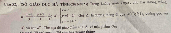 (Sở GIáO DỤC Hà TỉNH-2022-2023) Trong không gian Oxyz , cho hai đường thằng
d :  (x-1)/3 = (y+2)/1 = z/1 ;d':beginarrayl x=t y=1+2t z=-1+tendarray.. Gọi △ là đường thẳng đi qua M(3;2;1) , vuông góc với
d và cắt d'. Tìm tọa độ giao điểm của Δ và mặt phẳng Oyz
Vi tri tramg đối cũa hai đường thắng