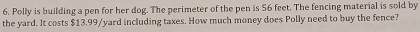 Polly is building a pen for her dog. The perimeter of the pen is 56 feet. The fencing material is sold by 
the yard. It costs $13.99/yard including taxes. How much money does Polly need to buy the fence?