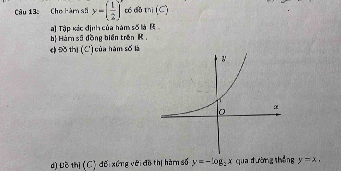 Cho hàm số y=( 1/2 )^x có đồ thị (C) .
a) Tập xác định của hàm số là R.
b) Hàm số đồng biến trên R.
c) Đồ thị (C) của hàm số là
d) Đồ thị (C) đối xứng với đồ thị hàm số y=-log _2x qua đường thẳng y=x.