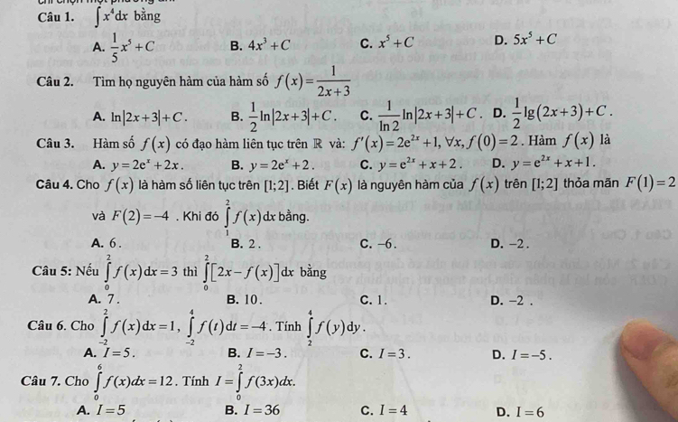 ∈t x^4dxbang
A.  1/5 x^5+C B. 4x^3+C C. x^5+C D. 5x^5+C
Câu 2. Tìm họ nguyên hàm của hàm số f(x)= 1/2x+3 
A. ln |2x+3|+C. B.  1/2 ln |2x+3|+C. C.  1/ln 2 ln |2x+3|+C .D.  1/2 lg (2x+3)+C.
Câu 3. Hàm số f(x) có đạo hàm liên tục trên R và: f'(x)=2e^(2x)+1,forall x,f(0)=2. Hàm f(x) là
A. y=2e^x+2x. B. y=2e^x+2. C. y=e^(2x)+x+2. D. y=e^(2x)+x+1.
Câu 4. Cho f(x) là hàm số liên tục trên [1;2]. Biết F(x) là nguyên hàm của f(x) trên [1;2] thỏa mãn F(1)=2
và F(2)=-4. Khi đó ∈tlimits _1^2f(x) dx bằng.
A. 6 . B. 2 . C. -6. D. -2 .
Câu 5: Nếu ∈tlimits _0^2f(x)dx=3 thì ∈tlimits _0^2[2x-f(x)]dx. bằng
A. 7 . B. 10 . C. 1. D. -2 .
Câu 6. Cho ∈tlimits _(-2)^2f(x)dx=1,∈tlimits _(-2)^4f(t)dt=-4 , Tính ∈tlimits _2^4f(y) dy .
A. I=5. B. I=-3. C. I=3. D. I=-5.
Câu 7. Cho ∈tlimits _0^6f(x)dx=12. Tính I=∈tlimits _0^2f(3x)dx.
A. I=5 B. I=36 C. I=4 D. I=6