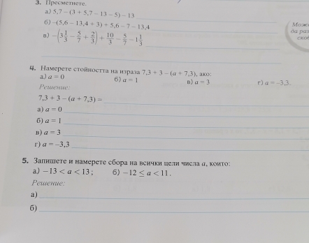 Ipeсmetere. 
a) 5,7-(3+5,7-13-5)-13
_ 
6) -(5,6-13,4+3)+5,6-7-13, 4 _da pai Moxc 
B) -(3 1/3 - 5/7 + 2/3 )+ 10/3 - 5/7 -1 1/3 
cKo 
_ 
_ 
4. Haмереτе стоñносττа на израза 7.3+3-(a+7.3) , BKO: 
a) a=0 6) a=1 B) a=3 r) a=-3,3. 
Pewenue: 
_
7,3+3-(a+7,3)=
a) a=0
_ 
_ 
6) a=1
B) a=3
_ 
r) a=-3,3
_ 
5. Запншете и намерете сбора на венчки цели числа д, коиΤоン 
a) -13 6) -12≤ a<11</tex>. 
Pewenue: 
a)_ 
6) 
_