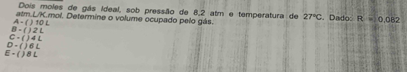 Dois moles de gás Ideal, sob pressão de 8,2 atm e temperatura de 27°C. Dado: R=0.082
atm. L/K.mol. Determine o volume ocupado pelo gás.
A - ( ) 10 L
B - ( ) 2 L
C - ( ) 4 L
D - ( ) 6 L
E - ( ) 8 L