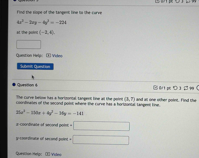 2 07 pt O 3 2 9 
Find the slope of the tangent line to the curve
4x^2-2xy-4y^3=-224
at the point (-2,4). 
Question Help: Video 
Submit Question 
Question 6 □ 0/1 pt つ 3 ⇄ 99 
The curve below has a horizontal tangent line at the point (3,7) and at one other point. Find the 
coordinates of the second point where the curve has a horizontal tangent line.
25x^2-150x+4y^2-16y=-141
x-coordinate of second point =□
y-coordinate of second point =□
Question Help: Video