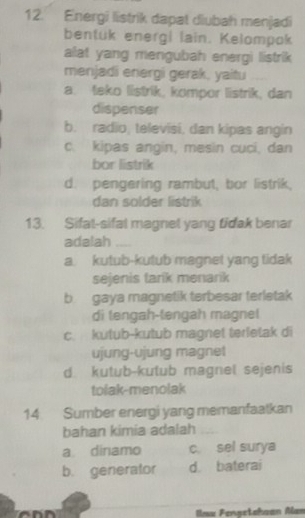 Energi listrik dapat diubah menjadi
bentuk energi lain. Kelompok
alat yang mengubah energi listrik 
menjadi energi gerak, yaitu
a. teko listrik, kompor listrik, dan
dispenser
b. radio, televisi, dan kipas angin
c. kipas angin, mesin cuci, dan
bor listrik
d. pengering rambut, bor listrik,
dan solder listrik
13. Sifat-sifal magnet yang tidak benar
adalah _
a kutub-kutub magnet yang tidak
sejenis tark menarik
b gaya magnetik terbesar terletak
di tengah-tengah magnet
c. kutub-kutub magnet terletak di
ujung-ujung magnet
d kutub-kutub magnel sejenis
tolak-menolak
14 Sumber energi yang memanfaatkan
bahan kimia adalah_
a dinamo c sel surya
b. generator d. baterai
Ilax Fenşetahaan Man