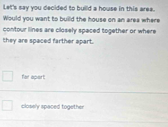 Let's say you decided to build a house in this area.
Would you want to build the house on an area where
contour lines are closely spaced together or where
they are spaced farther apart.
far apart
closely spaced together